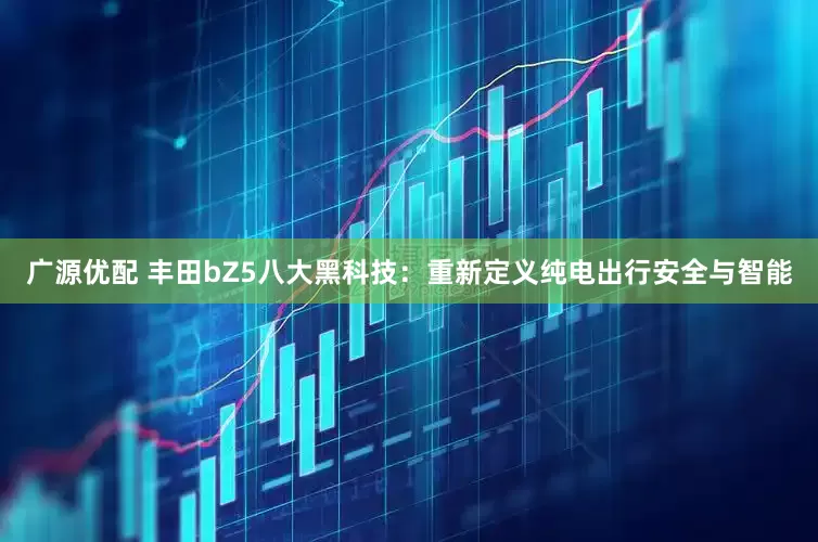 广源优配 丰田bZ5八大黑科技：重新定义纯电出行安全与智能
