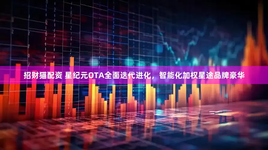 招财猫配资 星纪元OTA全面迭代进化，智能化加权星途品牌豪华