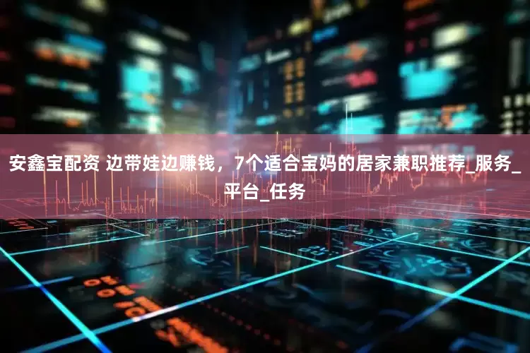 安鑫宝配资 边带娃边赚钱，7个适合宝妈的居家兼职推荐_服务_平台_任务