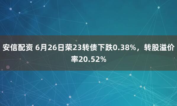 安信配资 6月26日荣23转债下跌0.38%，转股溢价率20.52%