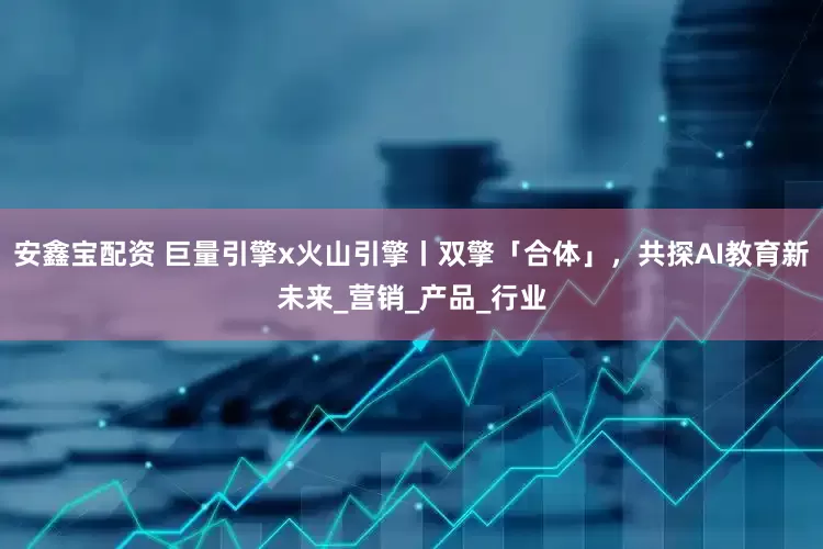 安鑫宝配资 巨量引擎x火山引擎丨双擎「合体」，共探AI教育新未来_营销_产品_行业