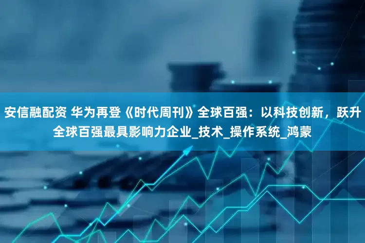 安信融配资 华为再登《时代周刊》全球百强：以科技创新，跃升全球百强最具影响力企业_技术_操作系统_鸿蒙