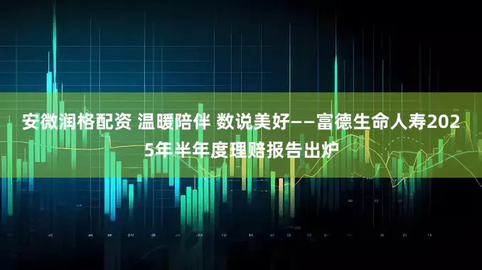安微润格配资 温暖陪伴 数说美好——富德生命人寿2025年半年度理赔报告出炉