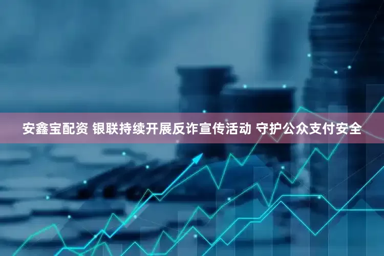 安鑫宝配资 银联持续开展反诈宣传活动 守护公众支付安全