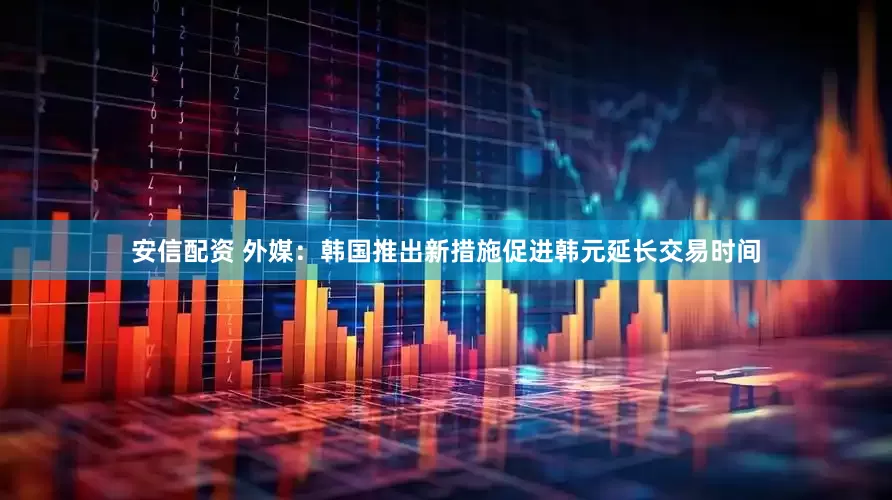 安信配资 外媒：韩国推出新措施促进韩元延长交易时间