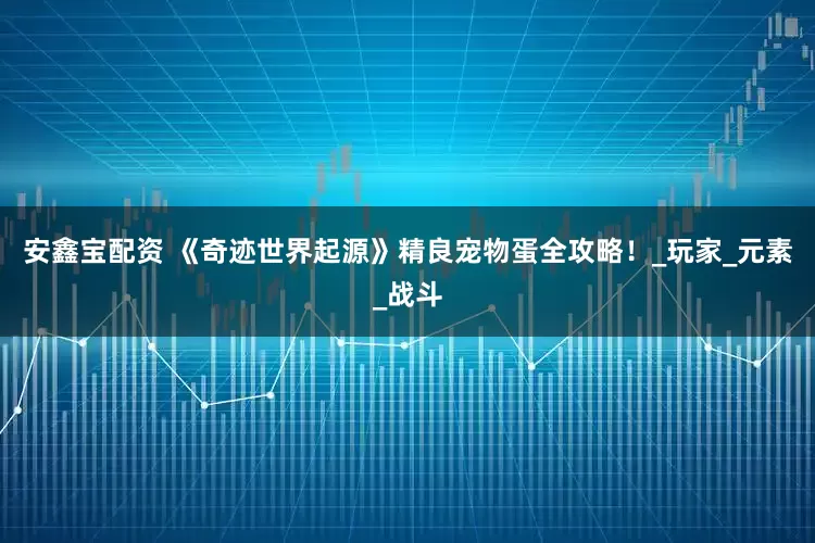 安鑫宝配资 《奇迹世界起源》精良宠物蛋全攻略！_玩家_元素_战斗
