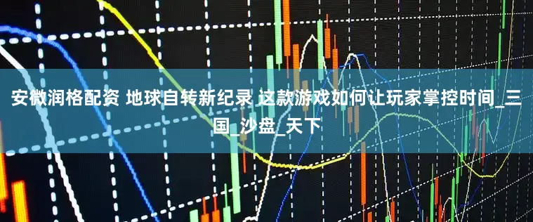 安微润格配资 地球自转新纪录 这款游戏如何让玩家掌控时间_三国_沙盘_天下