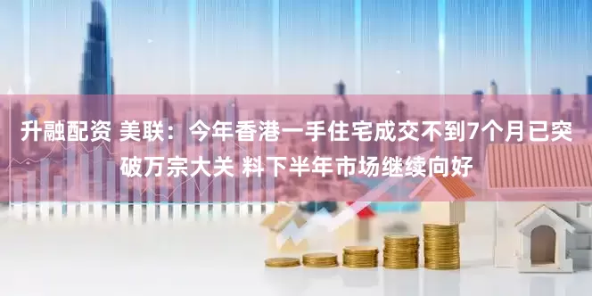 升融配资 美联：今年香港一手住宅成交不到7个月已突破万宗大关 料下半年市场继续向好