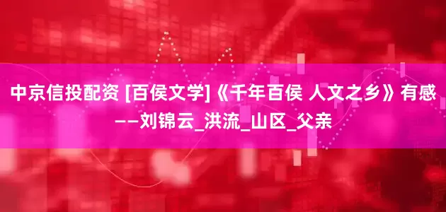 中京信投配资 [百侯文学]《千年百侯 人文之乡》有感——刘锦云_洪流_山区_父亲