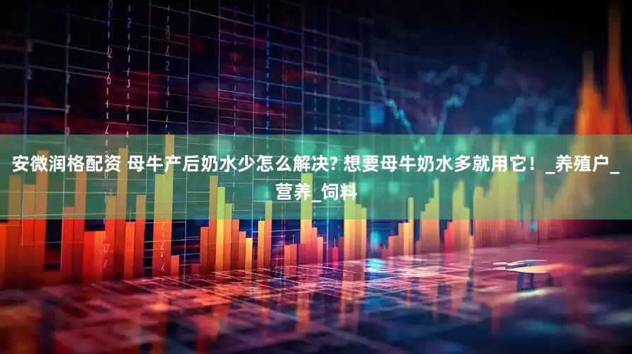 安微润格配资 母牛产后奶水少怎么解决? 想要母牛奶水多就用它！_养殖户_营养_饲料