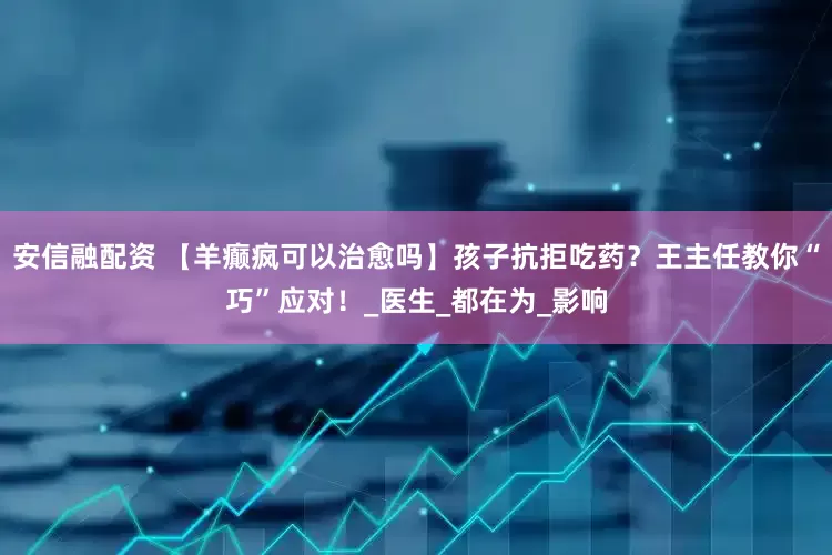 安信融配资 【羊癫疯可以治愈吗】孩子抗拒吃药？王主任教你“巧”应对！_医生_都在为_影响