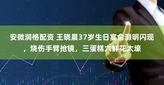 安微润格配资 王晓晨37岁生日宴俞灏明闪现，烧伤手臂抢镜，三蛋糕六鲜花太壕