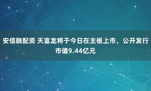 安信融配资 天富龙将于今日在主板上市，公开发行市值9.44亿元
