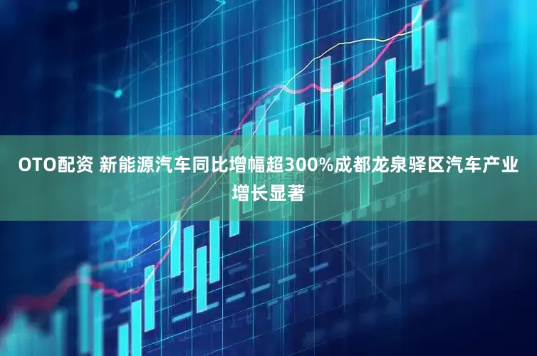 OTO配资 新能源汽车同比增幅超300%成都龙泉驿区汽车产业增长显著