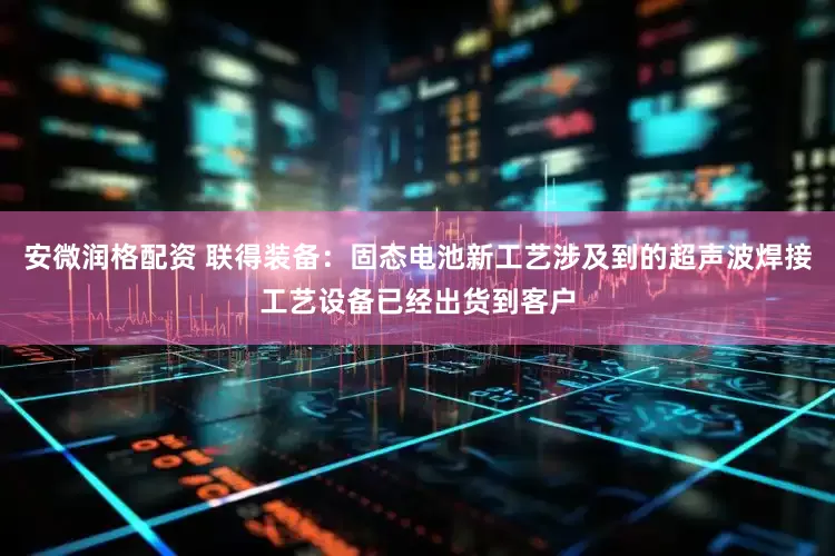 安微润格配资 联得装备：固态电池新工艺涉及到的超声波焊接工艺设备已经出货到客户