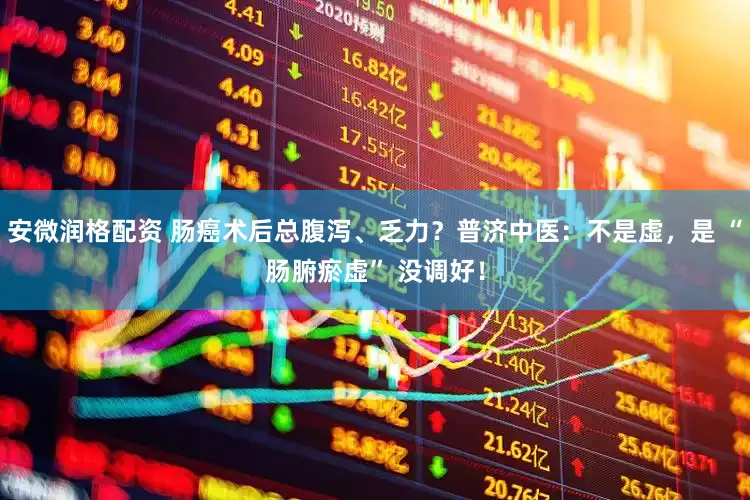 安微润格配资 肠癌术后总腹泻、乏力？普济中医：不是虚，是 “肠腑瘀虚” 没调好！