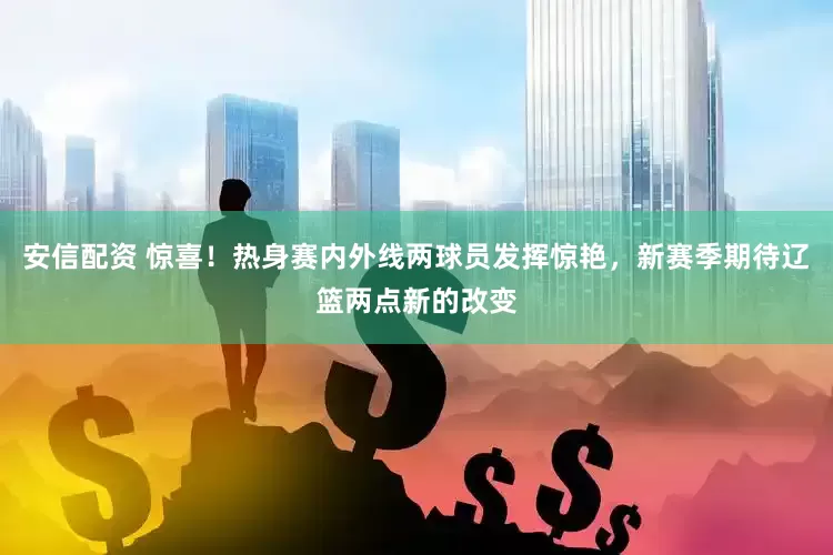 安信配资 惊喜！热身赛内外线两球员发挥惊艳，新赛季期待辽篮两点新的改变