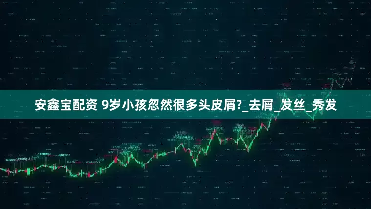 安鑫宝配资 9岁小孩忽然很多头皮屑?_去屑_发丝_秀发