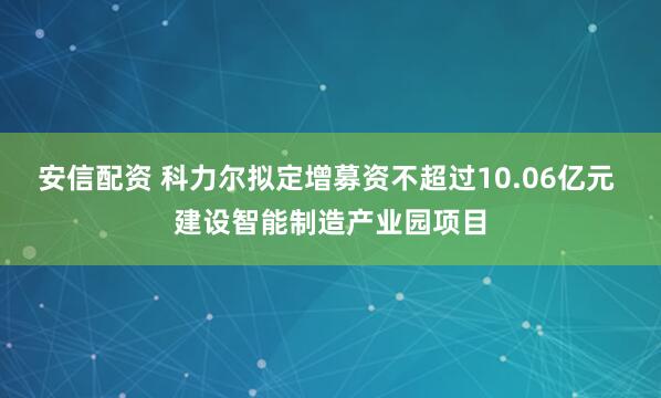 安信配资 科力尔拟定增募资不超过10.06亿元 建设智能制造产业园项目