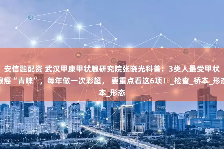 安信融配资 武汉甲康甲状腺研究院张晓光科普：3类人最受甲状腺癌“青睐”，每年做一次彩超， 要重点看这6项！_检查_桥本_形态