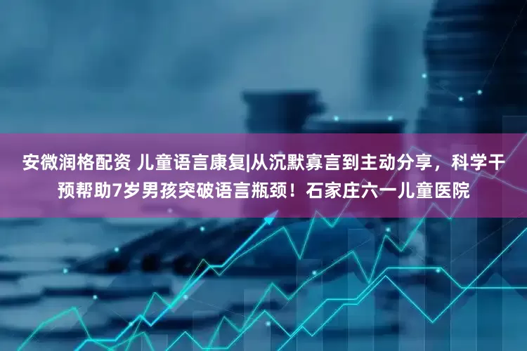 安微润格配资 儿童语言康复|从沉默寡言到主动分享，科学干预帮助7岁男孩突破语言瓶颈！石家庄六一儿童医院