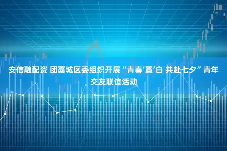 安信融配资 团藁城区委组织开展“青春‘藁’白 共赴七夕”青年交友联谊活动