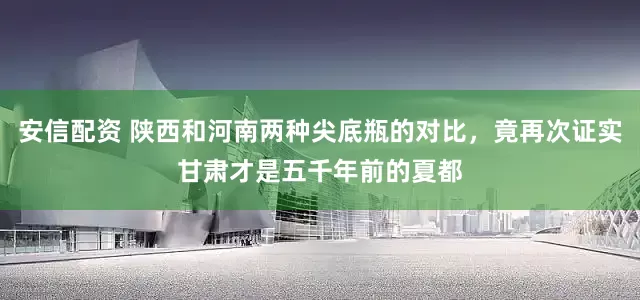 安信配资 陕西和河南两种尖底瓶的对比，竟再次证实甘肃才是五千年前的夏都