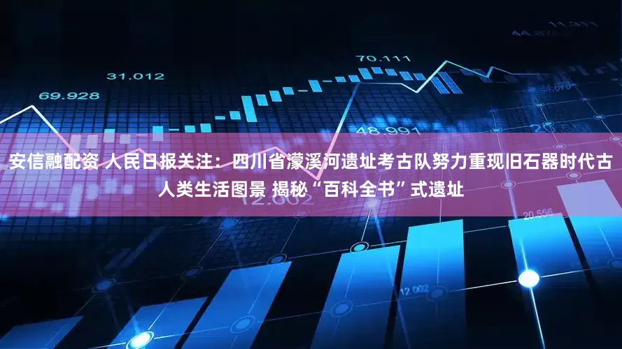 安信融配资 人民日报关注：四川省濛溪河遗址考古队努力重现旧石器时代古人类生活图景 揭秘“百科全书”式遗址