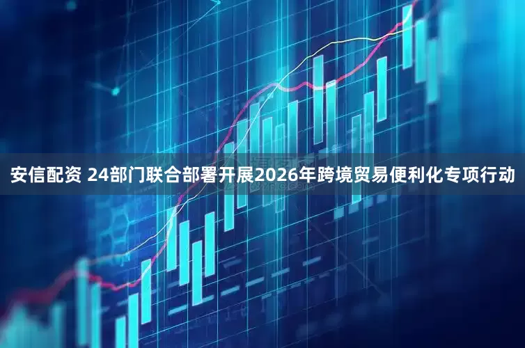 安信配资 24部门联合部署开展2026年跨境贸易便利化专项行动