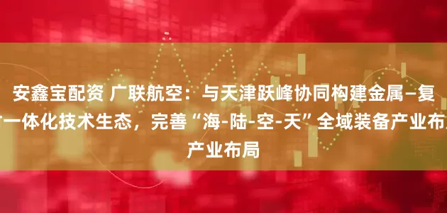 安鑫宝配资 广联航空：与天津跃峰协同构建金属—复材一体化技术生态，完善“海-陆-空-天”全域装备产业布局