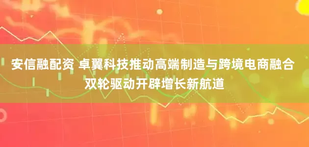 安信融配资 卓翼科技推动高端制造与跨境电商融合 双轮驱动开辟增长新航道